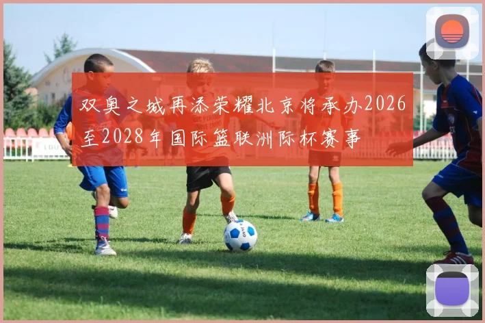 双奥之城再添荣耀北京将承办2026至2028年国际篮联洲际杯赛事