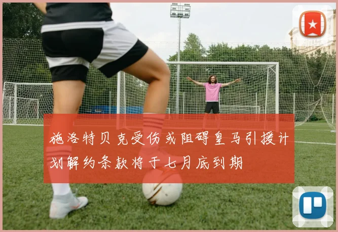 施洛特贝克受伤或阻碍皇马引援计划解约条款将于七月底到期