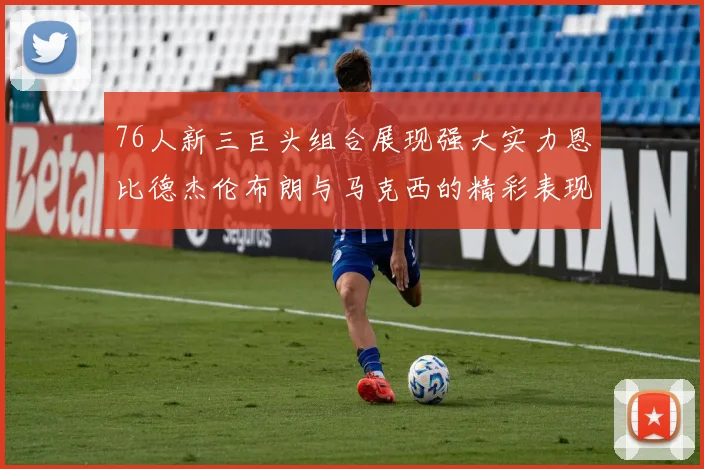 76人新三巨头组合展现强大实力恩比德杰伦布朗与马克西的精彩表现引发期待