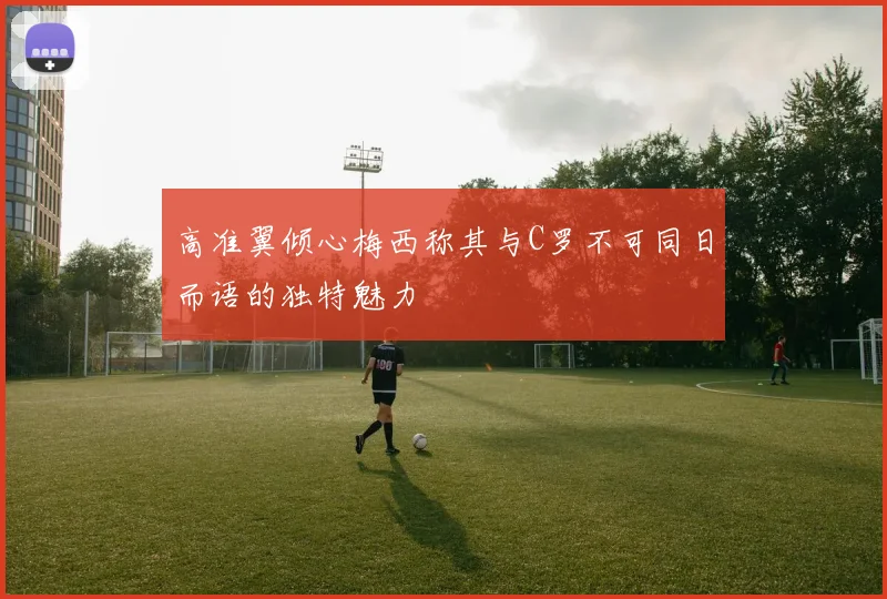 高准翼倾心梅西称其与C罗不可同日而语的独特魅力