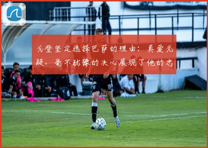 戈登坚定选择巴萨的理由：真爱无疑，毫不犹豫的决心展现了他的忠诚
