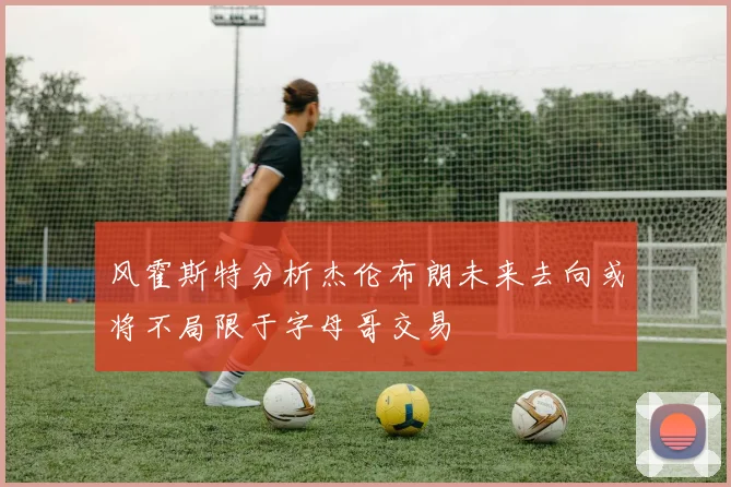 风霍斯特分析杰伦布朗未来去向或将不局限于字母哥交易