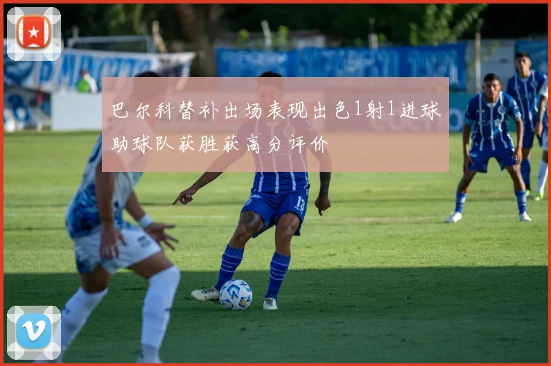 巴尔科替补出场表现出色1射1进球助球队获胜获高分评价
