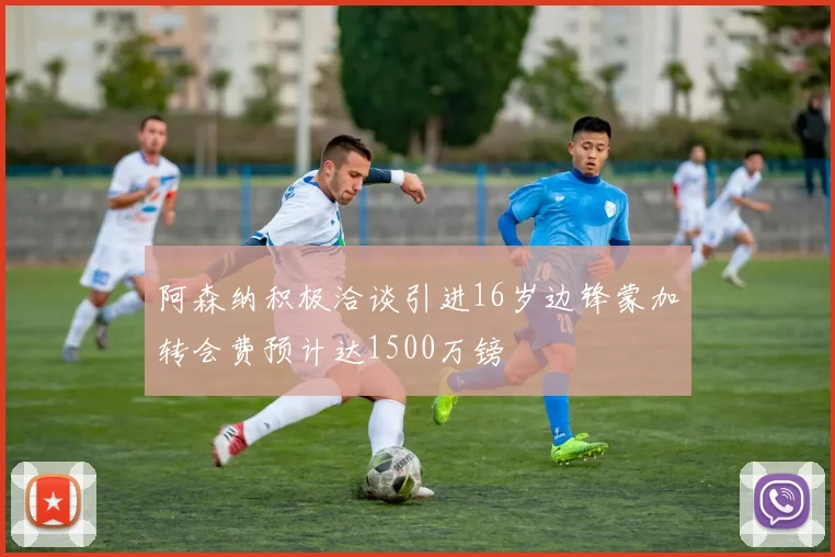 阿森纳积极洽谈引进16岁边锋蒙加转会费预计达1500万镑