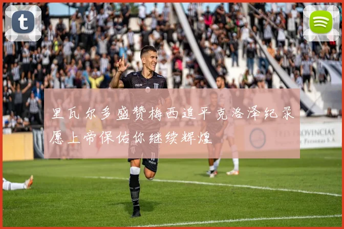 里瓦尔多盛赞梅西追平克洛泽纪录愿上帝保佑你继续辉煌