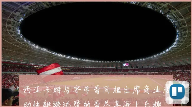 西亚卡姆与字母哥同框出席商业活动快艇游玩摩纳哥尽享海上乐趣